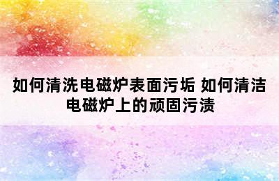 如何清洗电磁炉表面污垢 如何清洁电磁炉上的顽固污渍